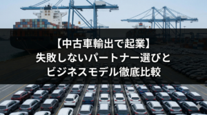 【中古車輸出で起業】失敗しないパートナー選びとビジネスモデル徹底比較