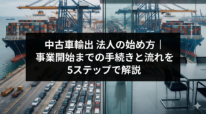 中古車輸出 法人の始め方｜事業開始までの手続きと流れを5ステップで解説