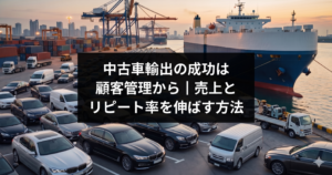 中古車輸出の成功は顧客管理から｜売上とリピート率を伸ばす方法