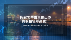 円安で中古車輸出の買取相場が高騰！海外需要で高く売れるタイミングとは