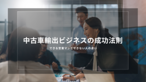 中古車輸出ビジネスの成功法則｜できる営業マンとできない人の違い