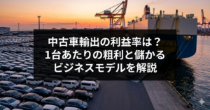 中古車輸出の利益率は？1台あたりの粗利と儲かるビジネスモデルを解説