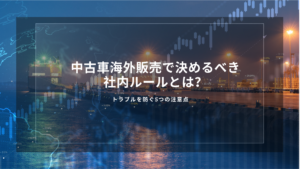 中古車海外販売で決めるべき社内ルールとは？トラブルを防ぐ5つの注意点