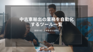 中古車輸出の業務を自動化するツール一覧｜書類作成・在庫管理を効率化