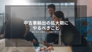 中古車輸出の拡大期にやるべきこと｜属人化から脱却する組織の作り方