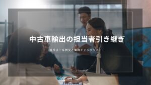 中古車輸出の担当者引き継ぎ｜挨拶メール例文と業務チェックリスト
