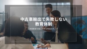 中古車輸出で失敗しない教育体制｜未経験者を戦力化する育成ステップ