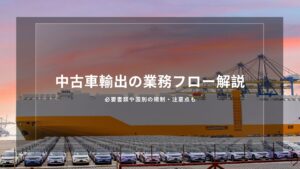 中古車輸出の業務フロー解説｜必要書類や国別の規制・注意点も