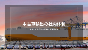 中古車輸出の社内体制｜失敗しないための準備と外注活用術