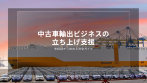 中古車輸出ビジネスの立ち上げ支援｜未経験から始める完全ガイド