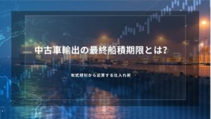 中古車輸出の最終船積期限とは？年式規制から逆算する仕入れ術