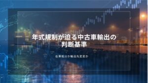 年式規制が迫る中古車輸出の判断基準｜在庫処分か輸出先変更か