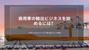 商用車の輸出ビジネスを始めるには？手続きの流れから代行業者選びまで解説