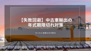 【失敗回避】中古車輸出の年式期限切れ対策｜仕入れと船積みの注意点