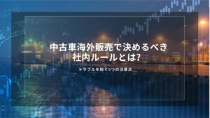 中古車海外販売で決めるべき社内ルールとは？トラブルを防ぐ5つの注意点