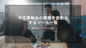 中古車輸出の業務を自動化するツール一覧｜書類作成・在庫管理を効率化