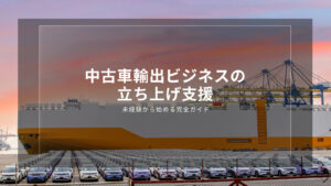 中古車輸出ビジネスの立ち上げ支援｜未経験から始める完全ガイド