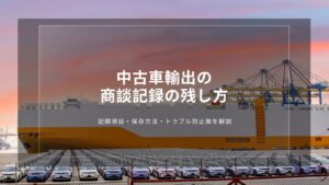 中古車輸出の商談記録の残し方｜記録項目・保存方法・トラブル防止策を解説