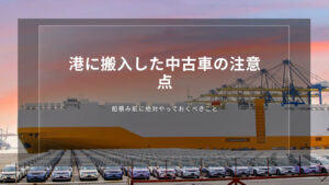 港に搬入した中古車の注意点｜船積み前に絶対やっておくべきこと