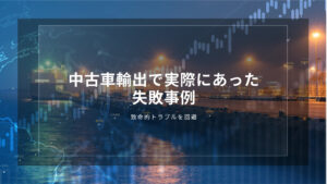 中古車輸出で実際にあった失敗事例｜致命的トラブルを回避